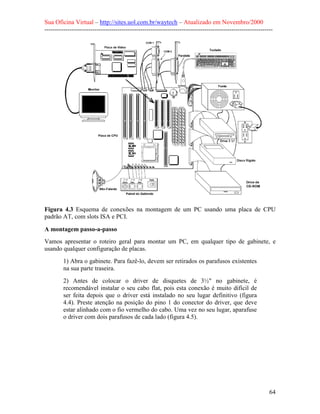Sua Oficina Virtual – http://sites.uol.com.br/waytech – Atualizado em Novembro/2000
--------------------------------------------------------------------------------------------------------------




Figura 4.3 Esquema de conexões na montagem de um PC usando uma placa de CPU
padrão AT, com slots ISA e PCI.

A montagem passo-a-passo
Vamos apresentar o roteiro geral para montar um PC, em qualquer tipo de gabinete, e
usando qualquer configuração de placas.
         1) Abra o gabinete. Para fazê-lo, devem ser retirados os parafusos existentes
         na sua parte traseira.
         2) Antes de colocar o driver de disquetes de 3½" no gabinete, é
         recomendável instalar o seu cabo flat, pois esta conexão é muito difícil de
         ser feita depois que o driver está instalado no seu lugar definitivo (figura
         4.4). Preste atenção na posição do pino 1 do conector do driver, que deve
         estar alinhado com o fio vermelho do cabo. Uma vez no seu lugar, aparafuse
         o driver com dois parafusos de cada lado (figura 4.5).




                                                                                                            64
 