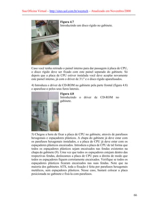 Sua Oficina Virtual – http://sites.uol.com.br/waytech – Atualizado em Novembro/2000
--------------------------------------------------------------------------------------------------------------

                                    Figura 4.7
                                    Introduzindo um disco rígido no gabinete.




         Caso você tenha retirado o painel interno para dar passagem à placa de CPU,
         o disco rígido deve ser fixado com este painel separado do gabinete. Só
         depois que a placa de CPU estiver instalada você deve acoplar novamente
         este painel interno, já com o driver de 3½" e o disco rígido aparafusados.
         4) Introduza o driver de CD-ROM no gabinete pela parte frontal (figura 4.8)
         e aparafuse-o pelos seus furos laterais.
                                    Figura 4.8
                                    Introduzindo o driver de CD-ROM no
                                    gabinete.




         5) Chegou a hora de fixar a placa de CPU no gabinete, através de parafusos
         hexagonais e espaçadores plásticos. A chapa do gabinete já deve estar com
         os parafusos hexagonais instalados, e a placa de CPU já deve estar com os
         espaçadores plásticos encaixados. Introduza a placa de CPU de tal forma que
         todos os espaçadores plásticos sejam encaixados nas fendas existentes na
         chapa do gabinete (9). Uma vez que todos os espaçadores estejam dentro das
         respectivas fendas, deslocamos a placa de CPU para a direita de modo que
         todos os espaçadores fiquem corretamente encaixados. Verifique se todos os
         espaçadores plásticos ficaram encaixados nas suas fendas. Note que na
         maioria dos gabinetes ATX, toda a fixação é feita por parafusos hexagonais
         metálicos, sem espaçadores plásticos. Nesse caso, bastará colocar a placa
         posicionada no gabinete e fixá-la com parafusos.




                                                                                                            66
 