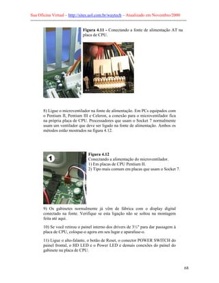Sua Oficina Virtual – http://sites.uol.com.br/waytech – Atualizado em Novembro/2000
--------------------------------------------------------------------------------------------------------------

                                    Figura 4.11 - Conectando a fonte de alimentação AT na
                                    placa de CPU.




         8) Ligue o microventilador na fonte de alimentação. Em PCs equipados com
         o Pentium II, Pentium III e Celeron, a conexão para o microventilador fica
         na própria placa de CPU. Processadores que usam o Socket 7 normalmente
         usam um ventilador que deve ser ligado na fonte de alimentação. Ambos os
         métodos estão mostrados na figura 4.12.




                                        Figura 4.12
                                        Conectando a alimentação do microventilador.
                                        1) Em placas de CPU Pentium II.
                                        2) Tipo mais comum em placas que usam o Socket 7.




         9) Os gabinetes normalmente já vêm de fábrica com o display digital
         conectado na fonte. Verifique se esta ligação não se soltou na montagem
         feita até aqui.
         10) Se você retirou o painel interno dos drivers de 3½" para dar passagem à
         placa de CPU, coloque-o agora em seu lugar e aparafuse-o.
         11) Ligue o alto-falante, o botão de Reset, o conector POWER SWITCH do
         painel frontal, o HD LED e o Power LED e demais conexões do painel do
         gabinete na placa de CPU.



                                                                                                            68
 
