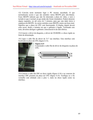 Sua Oficina Virtual – http://sites.uol.com.br/waytech – Atualizado em Novembro/2000
--------------------------------------------------------------------------------------------------------------

         12) Convém neste momento ligar o PC mesmo inacabado. O que
         normalmente ocorre é que são emitidos vários BEEPS pelo alto-falante.
         Esses BEEPS indicam que não foi detectada a placa de vídeo, e nem o
         teclado (o que é normal, já que ainda não foram instalados). Podem demorar
         alguns segundos, ou até cerca de 3 minutos, para que seja dado início à
         seqüência de BEEPS. Ao serem emitidos esses BEEPS, temos um bom sinal.
         Significa que a placa de CPU está funcionando. O display digital deverá
         estar aceso, desde o instante em que o gabinete é ligado. Terminado este
         teste, devemos desligar o gabinete e desconectá-lo da rede elétrica.
         13) Conecte o driver de disquetes, o driver de CD-ROM e o disco rígido na
         fonte de alimentação.
         14) Ligue o cabo flat do driver de 3½" sua interface. Esta interface está
         localizada na placa de CPU (figura 4.13).
                                    Figura 4.13
                                    Conectando o cabo flat do driver de disquetes na placa de
                                    CPU.




         15) Conecte o cabo flat IDE no disco rígido (figura 4.14) e no conector da
         interface IDE primária da placa de CPU (figura 4.15). Verifique se o fio
         vermelho está alinhado com o pino 1, tanto no disco rígido como na
         interface.




                                                                                                            69
 