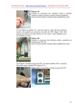 Sua Oficina Virtual – http://sites.uol.com.br/waytech – Atualizado em Novembro/2000
--------------------------------------------------------------------------------------------------------------

                                    Figura 4.19
                                    Fixando os conectores das interfaces seriais e paralela
                                    usando as fendas existentes na parte traseira do gabinete.
                                    ESTA ETAPA NÃO É USADA NOS GABINETES ATX.




         21) Em placas do padrão AT, você deve ligar os cabos flat das interfaces
         seriais e da paralela nos conectores da placa de CPU (figura 4.20). Não
         esqueça de verificar em cada conector, se o se o pino 1 ficou alinhado com o
         fio vermelho do cabo.
                                    Figura 4.20
                                    Ligando os conectores das interfaces seriais e paralelas em
                                    uma placa de CPU AT.
                                    ESTA ETAPA NÃO É USADA NOS GABINETES ATX.




         22) Conecte o teclado na placa de CPU. Em placas padrão ATX, o conector
         do teclado segue o padrão PS/2 (figura 4.21).
                                    Figura 4.21 - Conectando o teclado na placa de CPU.




                                                                                                            72
 