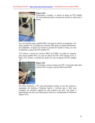 Sua Oficina Virtual – http://sites.uol.com.br/waytech – Atualizado em Novembro/2000
--------------------------------------------------------------------------------------------------------------

                                    Figura 4.22 -
                                    Conectando o teclado e o mouse na placa de CPU padrão
                                    AT. Está indicada ainda a conexão do monitor (o cabo mais à
                                    direita




         Se o seu teclado segue o padrão DIN, será preciso utilizar um adaptador. Em
         placas padrão AT, o teclado com conector DIN pode ser ligado diretamente,
         sem adaptador. A figura 4.22 mostra a conexão do teclado e mouse, no caso
         de gabinetes e placas de CPU padrão AT.
         23) Conecte o mouse no conector DB-9 da COM1, ou então no conector
         para mouse padrão PS/2, no caso de placas de CPU ATX (figura 4.23). A
         figura 4.22 mostra a conexão do mouse no caso de placas de CPU padrão
         AT.
                                    Figura 4.23
                                    Conectando o mouse na placa de CPU. Você pode optar pelo
                                    conector PS/2 ou pelo conector DB-9 da COM1.




         24) Neste momento, o PC está praticamente pronto no que diz respeito à
         montagem de hardware. Podemos ligá-lo e verificar que é feita uma
         contagem de memória seguida de uma tentativa de boot. Em geral, é
         apresentada uma tela com informações relativas à configuração de hardware
         (figura 4.24).




                                                                                                            73
 
