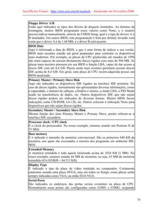 Sua Oficina Virtual – http://sites.uol.com.br/waytech – Atualizado em Novembro/2000
--------------------------------------------------------------------------------------------------------------

     Floppy Driver A/B
     Estão aqui indicados os tipos dos drivers de disquete instalados. Ao término da
     montagem, muitos BIOS programam esses valores como None, e o usuário
     precisa indicar manualmente, através do CMOS Setup, qual é o tipo de drivers A e
     B instalados. Em outros BIOS, esta programação é feita por default, levando com
     conta que o driver A é de 1.44 MB, e o driver B está ausente.
     BIOS Date
     Aqui é informada a data do BIOS, o que é uma forma de indicar a sua versão.
     BIOS mais recentes estarão em geral preparados para controlar os dispositivos
     mais modernos. Por exemplo, as placas de CPU produzidas até meados de 1994
     não eram capazes de acessar diretamente discos rígidos com mais de 504 MB. As
     placas mais recentes possuem em seu BIOS a função LBA, capaz de dar acesso a
     discos IDE com até 8,4 GB. Placas ainda mais recentes permitem acessar discos
     IDE acima de 8,4 GB. Em geral, uma placa de CPU recém-adquirida possui um
     BIOS atualizado.
     Primary Master / Primary Slave Disk
     Aqui são indicados os dispositivos IDE ligados na interface IDE primária. No
     caso de discos rígidos, normalmente são apresentadas diversas informações, como
     a capacidade, o número de cabeças, cilindros e setores, o modo LBA, o PIO Mode
     usado na transferência de dados, etc. Outros dispositivos IDE que não sejam
     discos rígidos podem ser indicados de diversas formas. Muitos BIOS fazem
     indicações como CD-ROM, LS-120, etc. Outros colocam a indicação None para
     dispositivos que não sejam discos rígidos.
     Secondary Master / Secondary Slave Disk
     Mesma função dos itens Primary Master e Primary Slave, porém referem-se à
     interface IDE secundária.
     Processor clock / CPU clock
     É o clock do processador. No nosso exemplo, estamos usando um Pentium II de
     33 MHz
     Base memory
     É é indicado o tamanho da memória convencional. São os primeiros 640 KB da
     memória, nos quais são executados a maioria dos programas em ambiente MS-
     DOS.
     Extended Memory
     A memória estendida é toda aquela localizada acima de 1024 KB (1 MB). No
     nosso exemplo, estamos usando 64 MB de memória, ou seja, 63 MB de memória
     estendida (63x1024KB = 64.512 KB).
     Display Type
     É indicado o tipo de placa de vídeo instalada no computador. Certamente
     estaremos usando uma placa SVGA, mas em todos os Setups, essas placas serão
     sempre indicadas como VGA, ou então EGA/VGA.
     Serial Ports
     São indicados os endereços das portas seriais existentes na placa de CPU.
     Normalmente essas portas são configuradas como COM1 e COM2, ocupando


                                                                                                            75
 
