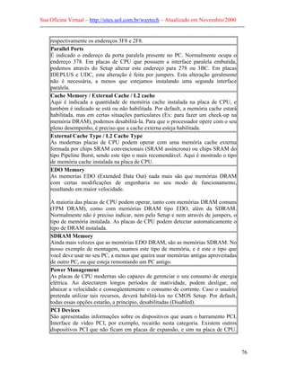 Sua Oficina Virtual – http://sites.uol.com.br/waytech – Atualizado em Novembro/2000
--------------------------------------------------------------------------------------------------------------

     respectivamente os endereços 3F8 e 2F8.
     Parallel Ports
     É indicado o endereço da porta paralela presente no PC. Normalmente ocupa o
     endereço 378. Em placas de CPU que possuem a interface paralela embutida,
     podemos através do Setup alterar este endereço para 278 ou 3BC. Em placas
     IDEPLUS e UDC, esta alteração é feita por jumpers. Esta alteração geralmente
     não é necessária, a menos que estejamos instalando uma segunda interface
     paralela.
     Cache Memory / External Cache / L2 cache
     Aqui é indicada a quantidade de memória cache instalada na placa de CPU, e
     também é indicado se está ou não habilitada. Por default, a memória cache estará
     habilitada, mas em certas situações particulares (Ex: para fazer um check-up na
     memória DRAM), podemos desabilitá-la. Para que o processador opere com o seu
     pleno desempenho, é preciso que a cache externa esteja habilitada.
     External Cache Type / L2 Cache Type
     As modernas placas de CPU podem operar com uma memória cache externa
     formada por chips SRAM convencionais (SRAM assíncrona) ou chips SRAM do
     tipo Pipeline Burst, sendo este tipo o mais recomendável. Aqui é mostrado o tipo
     de memória cache instalada na placa de CPU.
     EDO Memory
     As memorias EDO (Extended Data Out) nada mais são que memórias DRAM
     com certas modificações de engenharia no seu modo de funcionamento,
     resultando em maior velocidade.

     A maioria das placas de CPU podem operar, tanto com memórias DRAM comuns
     (FPM DRAM), como com memórias DRAM tipo EDO, além da SDRAM.
     Normalmente não é preciso indicar, nem pelo Setup e nem através de jumpers, o
     tipo de memória instalada. As placas de CPU podem detectar automaticamente o
     tipo de DRAM instalada.
     SDRAM Memory
     Ainda mais velozes que as memórias EDO DRAM, são as memórias SDRAM. No
     nosso exemplo de montagem, usamos este tipo de memória, e é este o tipo que
     você deve usar no seu PC, a menos que queira usar memórias antigas aproveitadas
     de outro PC, ou que esteja remontando um PC antigo.
     Power Management
     As placas de CPU modernas são capazes de gerenciar o seu consumo de energia
     elétrica. Ao detectarem longos períodos de inatividade, podem desligar, ou
     abaixar a velocidade e conseqüentemente o consumo de corrente. Caso o usuário
     pretenda utilizar tais recursos, deverá habilitá-los no CMOS Setup. Por default,
     todas essas opções estarão, a princípio, desabilitadas (Disabled).
     PCI Devices
     São apresentadas informações sobre os dispositivos que usam o barramento PCI.
     Interface de vídeo PCI, por exemplo, recairão nesta categoria. Existem outros
     dispositivos PCI que não ficam em placas de expansão, e sim na placa de CPU.



                                                                                                            76
 