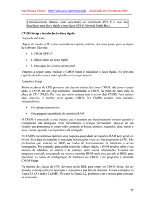 Sua Oficina Virtual – http://sites.uol.com.br/waytech – Atualizado em Novembro/2000
--------------------------------------------------------------------------------------------------------------

     Eletronicamente falando, estão conectados ao barramento PCI. É o caso das
     interfaces para disco rígido e interfaces USB (Universal Serial Bus).

CMOS Setup e instalação do disco rígido
Etapas de software
Depois de montar o PC como ensinado no capítulo anterior, devemos passar para as etapas
de software. São elas:
    •    1. CMOS SETUP
    •    2. Inicialização do disco rígido
    •    3. Instalação do sistema operacional
Veremos a seguir como realizar o CMOS Setup e inicializar o disco rígido. No próximo
capítulo abordaremos a instalação do sistema operacional.

Fazendo o Setup
Todas as placas de CPU possuem um circuito conhecido como CMOS. Até pouco tempo
atrás, o CMOS era um chip autônomo. Atualmente, o CMOS faz parte de outro chip da
placa de CPU (VLSI). Por isso, era muito comum usar o termo chip CMOS. Para sermos
mais precisos, é melhor dizer apenas CMOS. No CMOS existem dois circuitos
independentes:
    •    Um relógio permanente
    •    Uma pequena quantidade de memória RAM
O CMOS é conectado a uma bateria que o mantém em funcionamento mesmo quando o
computador está desligado. Nele encontramos o relógio permanente. Trata-se de um
circuito que permanece o tempo todo contando as horas, minutos, segundos, dias, meses e
anos, mesmo quando o computador está desligado.
No CMOS encontramos também uma pequena quantidade de memória RAM (em geral, 64
bytes). Esta área de memória é armazena informações vitais ao funcionamento do PC. São
parâmetros que indicam ao BIOS os modos de funcionamento de hardware a serem
empregados. Por exemplo, para poder controlar o disco rígido, o BIOS precisa saber o seu
número de cilindros, de setores e de cabeças, entre outras informações. Usamos um
programa especial, armazenado na mesma memória ROM onde está gravado o BIOS, para
preencher os dados de configuração de hardware no CMOS. Este programa é chamado
CMOS Setup.
Na maioria das placas de CPU devemos teclar DEL para entrar no CMOS Setup. Ao ser
ativado, o Setup entra em operação e apresenta a sua tela de abertura. Temos exemplos na
figura 5.1 (Award) e 2 (AMI). No caso da figura 5.2, podemos usar o mouse para executar
os comandos.



                                                                                                            77
 
