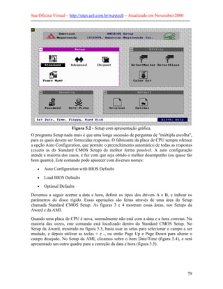 Sua Oficina Virtual – http://sites.uol.com.br/waytech – Atualizado em Novembro/2000
--------------------------------------------------------------------------------------------------------------




                            Figura 5.2 - Setup com apresentação gráfica.
O programa Setup nada mais é que uma longa sucessão de perguntas de "múltipla escolha",
para as quais devem ser fornecidas respostas. O fabricante da placa de CPU sempre oferece
a opção Auto Configuration, que permite o preenchimento automático de todas as respostas
(exceto as do Standard CMOS Setup) da melhor forma possível. A auto configuração
atende a maioria dos casos, e faz com que seja obtido o melhor desempenho (ou quase tão
bom quanto). Este comando pode aparecer com diversos nomes:
    •    Auto Configuration with BIOS Defaults
    •    Load BIOS Defaults
    •    Optimal Defaults
Devemos a seguir acertar a data e hora, definir os tipos dos drivers A e B, e indicar os
parâmetros do disco rígido. Essas operações são feitas através de uma área do Setup
chamada Standard CMOS Setup. As figuras 3 e 4 mostram essas áreas, nos Setups da
Award e da AMI.
Quando uma placa de CPU é nova, normalmente não está com a data e a hora corretas. Na
maioria das vezes, este comando está localizado dentro do Standard CMOS Setup. No
Setup da Award, mostrado na figura 5.3, basta usar as setas para selecionar o campo a ser
mudado, e depois utilizar as teclas + e -, ou então Page Up e Page Down para alterar o
campo desejado. No Setup da AMI, clicamos sobre o item Date/Time (figura 5.4), e será
apresentado um outro quadro para a correção da data e hora (figura 5.5).




                                                                                                            79
 