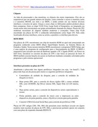 Sua Oficina Virtual – http://sites.uol.com.br/waytech – Atualizado em Novembro/2000
--------------------------------------------------------------------------------------------------------------

Chipsets
Ao lado do processador e das memórias, os chipsets são muito importantes. Eles são os
responsáveis por um grande número de funções, como controlar o acesso à memória cache
e à memória DRAM, aos slots e ao BIOS, e ainda contém em seu interior diversas
interfaces e circuitos de apoio. Graças a esses chips os fabricantes podem produzir placas
bem compactas. Entre os chips VLSI (Very Large Scale of Integration, ou integração em
escala muito alta) encontramos um grupo normalmente chamado de chipset. Placas de CPU
modernas necessitam de chipsets também modernos e avançados. Outro chip VLSI
encontrado nas placas de CPU é conhecido informalmente como Super I/O. Nele estão
localizadas diversas interfaces, como as seriais, a paralela e a interface para drivers.

ROM BIOS
Nas placas de CPU encontramos um chip de memória ROM no qual está armazenado um
programa conhecido como BIOS (Basic Input/Output System, ou Sistema Básico de
Entrada e Saída). Nesta mesma memória ROM encontramos o programa CMOS Setup, que
é uma espécie de programa de configuração para o funcionamento do BIOS. O BIOS é
responsável por executar um teste de hardware quando o PC é ligado (POST, ou Power on
Self Test), inicializar os circuitos da placa de CPU e dar início ao processo de boot. O
BIOS também executa funções de acesso ao hardware mediante comandos solicitados pelos
programas e pelo sistema operacional.



Interfaces presentes na placa de CPU
Atualmente a placa-mãe tem alguns periféricos integrados (ou seja, “on board”). Toda
placa-mãe hoje em dia possui pelo menos os seguintes periféricos integrados:
    •    Controladora de unidade de disquete, para a conexão de unidades de
         disquete ao micro.
    •    Duas portas IDE, para a conexão de discos rígidos IDE e outras unidade
         IDE, com CD-ROM, Zip Driver interno IDE, Super Disk LS-120 interno,
         etc.
    •    Duas portas seriais, para a conexão de dispositivos seriais especialmente o
         mouse.
    •    Portas paralela, para a conexão do micro com a impressora ou outro
         dispositivos de porta paralela, como o Zip driver externo para porta paralela.
    •    Conector USB (Universal Serial Bus), para conexão de periféricos USB.
Placas de CPU antigas (286, 386, 486) não possuíam essas interfaces (exceto em alguns
modelos mais recentes de placas de CPU 486), e precisavam portanto operar em conjunto
com uma placa de expansão chamada IDEPLUS.




                                                                                                             8
 