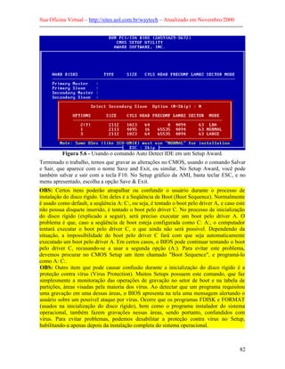 Sua Oficina Virtual – http://sites.uol.com.br/waytech – Atualizado em Novembro/2000
--------------------------------------------------------------------------------------------------------------




            Figura 5.6 - Usando o comando Auto Detect IDE em um Setup Award.
Terminado o trabalho, temos que gravar as alterações no CMOS, usando o comando Salvar
e Sair, que aparece com o nome Save and Exit, ou similar. No Setup Award, você pode
também salvar e sair com a tecla F10. No Setup gráfico da AMI, basta teclar ESC, e no
menu apresentado, escolha a opção Save & Exit.
OBS: Certos itens poderão atrapalhar ou confundir o usuário durante o processo de
instalação do disco rígido. Um deles é a Seqüência de Boot (Boot Sequence). Normalmente
é usado como default, a seqüência A: C:, ou seja, é tentado o boot pelo driver A, e caso este
não possua disquete inserido, é tentado o boot pelo driver C. No processo de inicialização
do disco rígido (explicado a seguir), será preciso executar um boot pelo driver A. O
problema é que, caso a seqüência de boot esteja configurada como C: A:, o computador
tentará executar o boot pelo driver C, o que ainda não será possível. Dependendo da
situação, a impossibilidade do boot pelo driver C fará com que seja automaticamente
executado um boot pelo driver A. Em certos casos, o BIOS pode continuar tentando o boot
pelo driver C, recusando-se a usar a segunda opção (A:). Para evitar este problema,
devemos procurar no CMOS Setup um item chamado "Boot Sequence", e programá-lo
como A: C:.
OBS: Outro item que pode causar confusão durante a inicialização do disco rígido é a
proteção contra vírus (Virus Protection). Muitos Setups possuem este comando, que faz
simplesmente a monitoração das operações de gravação no setor de boot e na tabela de
partições, áreas visadas pela maioria dos vírus. Ao detectar que um programa requisitou
uma gravação em uma dessas áreas, o BIOS apresenta na tela uma mensagem alertando o
usuário sobre um possível ataque por vírus. Ocorre que os programas FDISK e FORMAT
(usados na inicialização do disco rígido), bem como o programa instalador do sistema
operacional, também fazem gravações nessas áreas, sendo portanto, confundidos com
vírus. Para evitar problemas, podemos desabilitar a proteção contra vírus no Setup,
habilitando-a apenas depois da instalação completa do sistema operacional.



                                                                                                            82
 