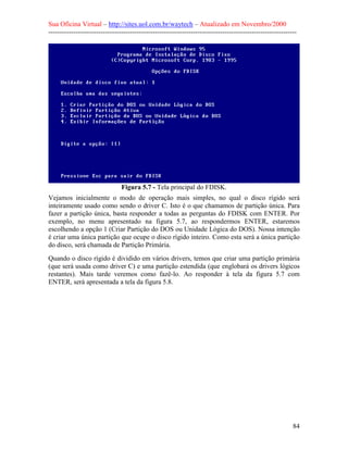 Sua Oficina Virtual – http://sites.uol.com.br/waytech – Atualizado em Novembro/2000
--------------------------------------------------------------------------------------------------------------




                                Figura 5.7 - Tela principal do FDISK.
Vejamos inicialmente o modo de operação mais simples, no qual o disco rígido será
inteiramente usado como sendo o driver C. Isto é o que chamamos de partição única. Para
fazer a partição única, basta responder a todas as perguntas do FDISK com ENTER. Por
exemplo, no menu apresentado na figura 5.7, ao respondermos ENTER, estaremos
escolhendo a opção 1 (Criar Partição do DOS ou Unidade Lógica do DOS). Nossa intenção
é criar uma única partição que ocupe o disco rígido inteiro. Como esta será a única partição
do disco, será chamada de Partição Primária.
Quando o disco rígido é dividido em vários drivers, temos que criar uma partição primária
(que será usada como driver C) e uma partição estendida (que englobará os drivers lógicos
restantes). Mais tarde veremos como fazê-lo. Ao responder à tela da figura 5.7 com
ENTER, será apresentada a tela da figura 5.8.




                                                                                                            84
 