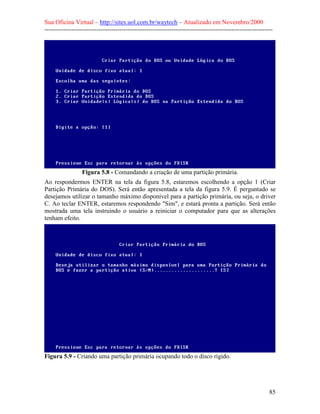 Sua Oficina Virtual – http://sites.uol.com.br/waytech – Atualizado em Novembro/2000
--------------------------------------------------------------------------------------------------------------




                  Figura 5.8 - Comandando a criação de uma partição primária.
Ao respondermos ENTER na tela da figura 5.8, estaremos escolhendo a opção 1 (Criar
Partição Primária do DOS). Será então apresentada a tela da figura 5.9. É perguntado se
desejamos utilizar o tamanho máximo disponível para a partição primária, ou seja, o driver
C. Ao teclar ENTER, estaremos respondendo "Sim", e estará pronta a partição. Será então
mostrada uma tela instruindo o usuário a reiniciar o computador para que as alterações
tenham efeito.




Figura 5.9 - Criando uma partição primária ocupando todo o disco rígido.




                                                                                                            85
 