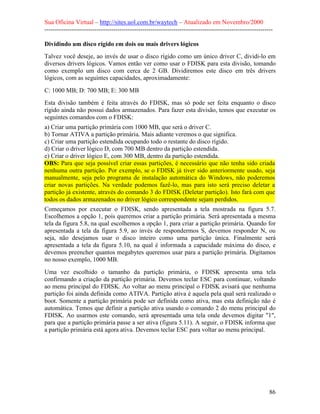 Sua Oficina Virtual – http://sites.uol.com.br/waytech – Atualizado em Novembro/2000
--------------------------------------------------------------------------------------------------------------

Dividindo um disco rígido em dois ou mais drivers lógicos
Talvez você deseje, ao invés de usar o disco rígido como um único driver C, dividi-lo em
diversos drivers lógicos. Vamos então ver como usar o FDISK para esta divisão, tomando
como exemplo um disco com cerca de 2 GB. Dividiremos este disco em três drivers
lógicos, com as seguintes capacidades, aproximadamente:

C: 1000 MB; D: 700 MB; E: 300 MB
Esta divisão também é feita através do FDISK, mas só pode ser feita enquanto o disco
rígido ainda não possui dados armazenados. Para fazer esta divisão, temos que executar os
seguintes comandos com o FDISK:
a) Criar uma partição primária com 1000 MB, que será o driver C.
b) Tornar ATIVA a partição primária. Mais adiante veremos o que significa.
c) Criar uma partição estendida ocupando todo o restante do disco rígido.
d) Criar o driver lógico D, com 700 MB dentro da partição estendida.
e) Criar o driver lógico E, com 300 MB, dentro da partição estendida.
OBS: Para que seja possível criar essas partições, é necessário que não tenha sido criada
nenhuma outra partição. Por exemplo, se o FDISK já tiver sido anteriormente usado, seja
manualmente, seja pelo programa de instalação automática do Windows, não poderemos
criar novas partições. Na verdade podemos fazê-lo, mas para isto será preciso deletar a
partição já existente, através do comando 3 do FDISK (Deletar partição). Isto fará com que
todos os dados armazenados no driver lógico correspondente sejam perdidos.
Começamos por executar o FDISK, sendo apresentada a tela mostrada na figura 5.7.
Escolhemos a opção 1, pois queremos criar a partição primária. Será apresentada a mesma
tela da figura 5.8, na qual escolhemos a opção 1, para criar a partição primária. Quando for
apresentada a tela da figura 5.9, ao invés de respondermos S, devemos responder N, ou
seja, não desejamos usar o disco inteiro como uma partição única. Finalmente será
apresentada a tela da figura 5.10, na qual é informada a capacidade máxima do disco, e
devemos preencher quantos megabytes queremos usar para a partição primária. Digitamos
no nosso exemplo, 1000 MB.
Uma vez escolhido o tamanho da partição primária, o FDISK apresenta uma tela
confirmando a criação da partição primária. Devemos teclar ESC para continuar, voltando
ao menu principal do FDISK. Ao voltar ao menu principal o FDISK avisará que nenhuma
partição foi ainda definida como ATIVA. Partição ativa é aquela pela qual será realizado o
boot. Somente a partição primária pode ser definida como ativa, mas esta definição não é
automática. Temos que definir a partição ativa usando o comando 2 do menu principal do
FDISK. Ao usarmos este comando, será apresentada uma tela onde devemos digitar "1",
para que a partição primária passe a ser ativa (figura 5.11). A seguir, o FDISK informa que
a partição primária está agora ativa. Devemos teclar ESC para voltar ao menu principal.




                                                                                                            86
 