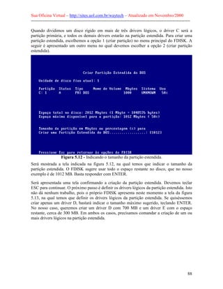 Sua Oficina Virtual – http://sites.uol.com.br/waytech – Atualizado em Novembro/2000
--------------------------------------------------------------------------------------------------------------

Quando dividimos um disco rígido em mais de três drivers lógicos, o driver C será a
partição primária, e todos os demais drivers estarão na partição estendida. Para criar uma
partição estendida, escolhemos a opção 1 (criar partição) no menu principal do FDISK. A
seguir é apresentado um outro menu no qual devemos escolher a opção 2 (criar partição
estendida).




                    Figura 5.12 - Indicando o tamanho da partição estendida.
Será mostrada a tela indicada na figura 5.12, na qual temos que indicar o tamanho da
partição estendida. O FDISK sugere usar todo o espaço restante no disco, que no nosso
exemplo é de 1012 MB. Basta responder com ENTER.
Será apresentada uma tela confirmando a criação da partição estendida. Devemos teclar
ESC para continuar. O próximo passo é definir os drivers lógicos da partição estendida. Isto
não dá nenhum trabalho, pois o próprio FDISK apresenta neste momento a tela da figura
5.13, na qual temos que definir os drivers lógicos da partição estendida. Se quiséssemos
criar apenas um driver D, bastará indicar o tamanho máximo sugerido, teclando ENTER.
No nosso caso, queremos criar um driver D com 700 MB e um driver E com o espaço
restante, cerca de 300 MB. Em ambos os casos, precisamos comandar a criação de um ou
mais drivers lógicos na partição estendida.




                                                                                                            88
 