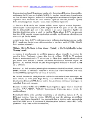 Sua Oficina Virtual – http://sites.uol.com.br/waytech – Atualizado em Novembro/2000
--------------------------------------------------------------------------------------------------------------

Com as duas interfaces IDE, podemos instalar até 4 dispositivos IDE, como discos rígidos,
unidades de fita IDE e drivers de CD-ROM IDE. Na interface para drivers podemos instalar
até dois drivers de disquetes. As interfaces seriais permitem a conexão de qualquer tipo de
dispositivo serial. Na maioria dos casos, o mouse é ligado em uma delas, ficando a segunda
livre. A interface paralela em geral é usada para a conexão da impressora.
As interfaces USB servem para conectar teclado, mouse, joystick, scanner, impressora,
camera digital e outros dispositivos, todos no padrão USB. Note que o uso do USB ainda
não foi popularizado, por isso é mais comum o uso desses dispositivos ligados em
interfaces tradicionais, como a serial e a paralela. Muitas placas de CPU não possuem
interfaces USB, ou então possuem os circuitos embutidos no chipset mas não utilizam os
conectores que lhe dão acesso.
A maioria das placas de CPU modernas possuem ainda uma interface para mouse padrão
PS/2. Usando este tipo de mouse, deixamos ambas as interfaces seriais (COM1 e COM2)
livres para outras conexões.
Módulos SIMM-72 (Single In Line Memory Module) e DIMM-168 (Double In-line
Memory Module)
A memória é acondicionada em módulos, pequenas placas contendo os circuitos de
memória RAM. Atualmente existem dois tipos de módulo: SIMM de 72 terminais
fornecem ao microprocessador 32 bits de cada vez. Dois desses módulos são necessários
para formar os 64 bits que o Pentium e os demais processadores modernos exigem. As
placas de CPU Pentium possuem em geral 4 soquetes para a instalação de módulos SIMM
de 72 terminais.
Placas de CPU mais modernas podem operar com módulos de memória maiores, chamados
DIMM. Possuem 168 terminais e fornecem ao processador, 64 bits simultâneos. Um único
módulo DIMM é capaz de formar um banco de memória.
Os circuitos de memória RAM podem ser construídos utilizando diversas tecnologias. As
mais comuns são FPM (Fast Page Mode), EDO (Externded Data Out) e SDRAM
(Synchronous Dynamic RAM). Para o usuário final, a diferença entre essas tecnologias é a
velocidade do acesso à memória.
Enquanto os termos “SIMM-72” e “DIMM” dizem respeito ao aspecto físico do módulo de
memória , “FPM”, “EDO” e “SDRAM” dizem respeito à tecnologia que os circuitos do
módulo utilizam.
Normalmente não há como identificar visualmente se um circuito de memória é FPM ou
EDO, por exemplo. Como os circuitos SDRAM em geral são utilizando em módulos
DIMM, a identificação é mais fácil. Uma maneira fácil de se identicar qual a tecnologia da
memória RAM é através de programas de identificação de hardware, como o PC- Config
(download – http://www.holin.com/indexe.htm).




                                                                                                             9
 
