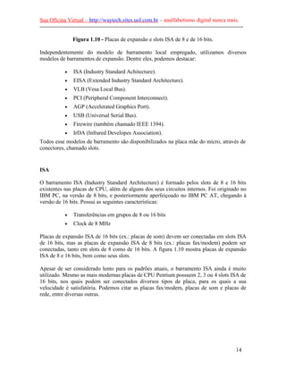 Sua Oficina Virtual – http://waytech.sites.uol.com.br – analfabetismo digital nunca mais.
--------------------------------------------------------------------------------------------------------------
Figura 1.10 - Placas de expansão e slots ISA de 8 e de 16 bits.
Independentemente do modelo de barramento local empregado, utilizamos diversos
modelos de barramentos de expansão. Dentre eles, podemos destacar:
• ISA (Industry Standard Achitecture).
• EISA (Extended Industry Standard Architecture).
• VLB (Vesa Local Bus).
• PCI (Peripheral Component Interconnect).
• AGP (Accelerated Graphics Port).
• USB (Universal Serial Bus).
• Firewire (também chamado IEEE 1394).
• IrDA (Infrared Developes Association).
Todos esse modelos de barramento são disponibilizados na placa mãe do micro, através de
conectores, chamado slots.
ISA
O barramento ISA (Industry Standard Architecture) é formado pelos slots de 8 e 16 bits
existentes nas placas de CPU, além de alguns dos seus circuitos internos. Foi originado no
IBM PC, na versão de 8 bits, e posteriormente aperfeiçoado no IBM PC AT, chegando à
versão de 16 bits. Possui as seguintes características:
• Transferências em grupos de 8 ou 16 bits
• Clock de 8 MHz
Placas de expansão ISA de 16 bits (ex.: placas de som) devem ser conectadas em slots ISA
de 16 bits, mas as placas de expansão ISA de 8 bits (ex.: placas fax/modem) podem ser
conectadas, tanto em slots de 8 como de 16 bits. A figura 1.10 mostra placas de expansão
ISA de 8 e 16 bits, bem como seus slots.
Apesar de ser considerado lento para os padrões atuais, o barramento ISA ainda é muito
utilizado. Mesmo as mais modernas placas de CPU Pentium possuem 2, 3 ou 4 slots ISA de
16 bits, nos quais podem ser conectados diversos tipos de placa, para os quais a sua
velocidade é satisfatória. Podemos citar as placas fax/modem, placas de som e placas de
rede, entre diversas outras.
14
 