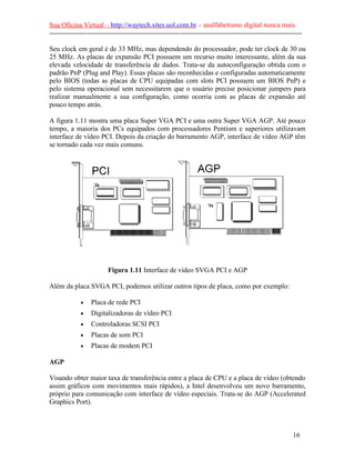 Sua Oficina Virtual – http://waytech.sites.uol.com.br – analfabetismo digital nunca mais.
--------------------------------------------------------------------------------------------------------------
Seu clock em geral é de 33 MHz, mas dependendo do processador, pode ter clock de 30 ou
25 MHz. As placas de expansão PCI possuem um recurso muito interessante, além da sua
elevada velocidade de transferência de dados. Trata-se da autoconfiguração obtida com o
padrão PnP (Plug and Play). Essas placas são reconhecidas e configuradas automaticamente
pelo BIOS (todas as placas de CPU equipadas com slots PCI possuem um BIOS PnP) e
pelo sistema operacional sem necessitarem que o usuário precise posicionar jumpers para
realizar manualmente a sua configuração, como ocorria com as placas de expansão até
pouco tempo atrás.
A figura 1.11 mostra uma placa Super VGA PCI e uma outra Super VGA AGP. Até pouco
tempo, a maioria dos PCs equipados com processadores Pentium e superiores utilizavam
interface de vídeo PCI. Depois da criação do barramento AGP, interface de vídeo AGP têm
se tornado cada vez mais comuns.
Figura 1.11 Interface de vídeo SVGA PCI e AGP
Além da placa SVGA PCI, podemos utilizar outros tipos de placa, como por exemplo:
• Placa de rede PCI
• Digitalizadoras de vídeo PCI
• Controladoras SCSI PCI
• Placas de som PCI
• Placas de modem PCI
AGP
Visando obter maior taxa de transferência entre a placa de CPU e a placa de vídeo (obtendo
assim gráficos com movimentos mais rápidos), a Intel desenvolveu um novo barramento,
próprio para comunicação com interface de vídeo especiais. Trata-se do AGP (Accelerated
Graphics Port).
16
 