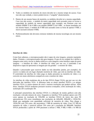 Sua Oficina Virtual – http://waytech.sites.uol.com.br – analfabetismo digital nunca mais.
--------------------------------------------------------------------------------------------------------------
4. Todos os módulos de memória do micro deverão ter o mesmo tempo de acesso. Caso
isso não seja verdade, o micro poderá travar e “congelar” aleatoriamente.
5. Dentro de um mesmo banco de memória, os módulos deverão ter a mesma capacidade.
Caso isso não ocorra , o módulo de maior capacidade será acessado como se tivesse a
capacidade de módulo de menor capacidade (por exemplo, um Pentium com um
módulo SIMM-72 de 4 MB e um módulo SIMM-72 de 8 MB – se forem instalados em
um mesmo banco, o módulo de 8 MB será acessado como se fosse de apenas 4 MB; o
micro acessará somente 8 MB).
6. Preferencialmente não devemos misturar módulos de mesma tecnologia em um mesmo
micro.
Interface de vídeo
Como bem sabemos, o microprocessador não é capaz de criar imagens, somente manipular
dados. Portanto, o microprocessador não gera imagens. O que ele na verdade faz é definir a
imagem como será e enviar os dados relativos a essa imagem a uma interface capaz de gerar
imagens – a interface de vídeo. A interface de vídeo, por sua vez, é conectada a um
dispositivo capaz de apresentar as imagens por ela geradas – o monitor de vídeo.
Quando o processador quer escrever dados na tela (desenhar janelas, por exemplo), ele
escreve os dados em um lugar chamado memória de vídeo, que está na interface de vídeo.
O controlador da interface de vídeo pega os dados presentes na memória de vídeo e os
converte em sinais eletrônicos compatíveis com o monitor de vídeo.
As interface de vídeo modernas são as do tipo SVGA (Super VGA), que por sua vez são
derivadas das interface VGA. A diferença entre as atuais interface SVGA e as antigas
interface VGA é o maior número de cores e maiores resoluções que podem utilizar. Além
disso, interface SVGA modernas possuem recursos avançados, como aceleração de vídeo,
aceleração 2D e aceleração 3D.
A principal característica das interface SVGA é a obtenção de modos gráficos com alta
resolução e elevado número de cores. Enquanto as interface VGA podiam operar com 256
cores apenas na resolução de 320x200, as interface SVGA do início dos anos 90
apresentavam 256 cores simultâneas nas resoluções de 640x480, 800x600 e 1024x768,
desde que equipadas com quantidade suficiente de memória de vídeo. Para chegar a
1024x768 com 256 cores, são necessários 1 MB de memória de vídeo. Com 512 KB de
memória de vídeo, é possível utilizar 256 cores até a resolução de 800x600. Interface
SVGA produzidas a partir de 1994 passaram a utilizar 2 MB, 4 MB, 8 MB e 16 MB de
22
 