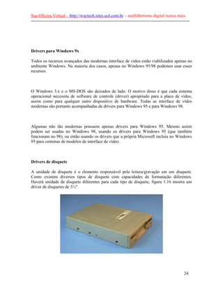 Sua Oficina Virtual – http://waytech.sites.uol.com.br – analfabetismo digital nunca mais.
--------------------------------------------------------------------------------------------------------------
Drivers para Windows 9x
Todos os recursos avançados das modernas interface de vídeo estão viabilizados apenas no
ambiente Windows. Na maioria dos casos, apenas no Windows 95/98 podemos usar esses
recursos.
O Windows 3.x e o MS-DOS são deixados de lado. O motivo disso é que cada sistema
operacional necessita de software de controle (driver) apropriado para a placa de vídeo,
assim como para qualquer outro dispositivo de hardware. Todas as interface de vídeo
modernas são portanto acompanhadas de drivers para Windows 95 e para Windows 98.
Algumas não tão modernas possuem apenas drivers para Windows 95. Mesmo assim
podem ser usadas no Windows 98, usando os drivers para Windows 95 (que também
funcionam no 98), ou então usando os drivers que a própria Microsoft incluiu no Windows
95 para centenas de modelos de interface de vídeo.
Drivers de disquete
A unidade de disquete é o elemento responsável pela leitura/gravação em um disquete.
Como existem diversos tipos de disquete com capacidades de formatação diferentes.
Haverá unidade de disquete diferentes para cada tipo de disquete, figura 1.16 mostra um
driver de disquetes de 3½".
24
 