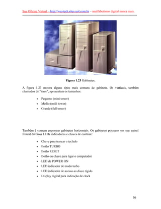 Sua Oficina Virtual – http://waytech.sites.uol.com.br – analfabetismo digital nunca mais.
--------------------------------------------------------------------------------------------------------------
Figura 1.23 Gabinetes.
A figura 1.23 mostra alguns tipos mais comuns de gabinete. Os verticais, também
chamados de "torre", apresentam os tamanhos:
• Pequeno (mini tower)
• Médio (midi tower)
• Grande (full tower)
Também é comum encontrar gabinetes horizontais. Os gabinetes possuem em seu painel
frontal diversos LEDs indicadores e chaves de controle:
• Chave para trancar o teclado
• Botão TURBO
• Botão RESET
• Botão ou chave para ligar o computador
• LED de POWER ON
• LED indicador de modo turbo
• LED indicador de acesso ao disco rígido
• Display digital para indicação de clock
30
 