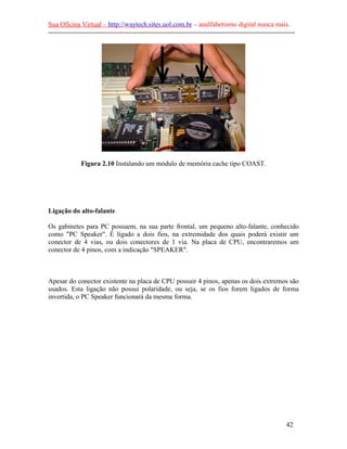 Sua Oficina Virtual – http://waytech.sites.uol.com.br – analfabetismo digital nunca mais.
--------------------------------------------------------------------------------------------------------------
Figura 2.10 Instalando um módulo de memória cache tipo COAST.
Ligação do alto-falante
Os gabinetes para PC possuem, na sua parte frontal, um pequeno alto-falante, conhecido
como "PC Speaker". É ligado a dois fios, na extremidade dos quais poderá existir um
conector de 4 vias, ou dois conectores de 1 via. Na placa de CPU, encontraremos um
conector de 4 pinos, com a indicação "SPEAKER".
Apesar do conector existente na placa de CPU possuir 4 pinos, apenas os dois extremos são
usados. Esta ligação não possui polaridade, ou seja, se os fios forem ligados de forma
invertida, o PC Speaker funcionará da mesma forma.
42
 