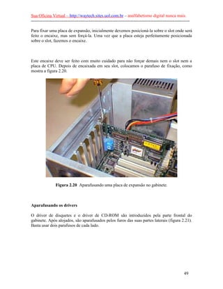 Sua Oficina Virtual – http://waytech.sites.uol.com.br – analfabetismo digital nunca mais.
--------------------------------------------------------------------------------------------------------------
Para fixar uma placa de expansão, inicialmente devemos posicioná-la sobre o slot onde será
feito o encaixe, mas sem forçá-la. Uma vez que a placa esteja perfeitamente posicionada
sobre o slot, fazemos o encaixe.
Este encaixe deve ser feito com muito cuidado para não forçar demais nem o slot nem a
placa de CPU. Depois de encaixada em seu slot, colocamos o parafuso de fixação, como
mostra a figura 2.20.
Figura 2.20 Aparafusando uma placa de expansão no gabinete.
Aparafusando os drivers
O driver de disquetes e o driver de CD-ROM são introduzidos pela parte frontal do
gabinete. Após alojados, são aparafusados pelos furos das suas partes laterais (figura 2.21).
Basta usar dois parafusos de cada lado.
49
 