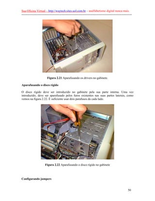 Sua Oficina Virtual – http://waytech.sites.uol.com.br – analfabetismo digital nunca mais.
--------------------------------------------------------------------------------------------------------------
Figura 2.21 Aparafusando os drivers no gabinete.
Aparafusando o disco rígido
O disco rígido deve ser introduzido no gabinete pela sua parte interna. Uma vez
introduzido, deve ser aparafusado pelos furos existentes nas suas partes laterais, como
vemos na figura 2.22. É suficiente usar dois parafusos da cada lado.
Figura 2.22 Aparafusando o disco rígido no gabinete
Configurando jumpers
50
 