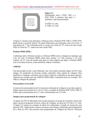 Sua Oficina Virtual – http://waytech.sites.uol.com.br – analfabetismo digital nunca mais.
--------------------------------------------------------------------------------------------------------------
Figura 3.3
Distinguindo entre o P54C VRE e o
P54C STD. A primeira letra após a /
identifica o tipo de processador:
S=STD=3,3 volts
V=VRE=3,5 volts
A figura 3.3 mostra como distinguir a diferença entre o Pentium P54C VRE e o P54C STD.
Basta checar a sua parte inferior. Na quarta linha temos uma indicação como xxxxx/Sxx. A
letra depois do "/" faz a distinção entre as versões. Se a letra for "S", trata-se de uma versão
STD, se a letra for "V", trata-se de uma versão VRE.
Pentium MMX (P55C)
A diferença entre o Pentium comum e o Pentium MMX está na voltagem de operação, que
é de 2,8 volts. O Pentium MMX utiliza duas tensões: 3,3 volts externos, e 2,8 volts
internos. Os 3,3 volts são usados para gerar os sinais digitais que ligam o Pentium MMX
com os circuitos externos, como memórias, chipset e interfaces.
AMD K5
Este processador já não é mais fabricado, mas você poderá encontrar alguns em PCs mais
antigos. Foi produzido em diversas versões, utilizando várias opções de voltagem. Para
identificar a voltagem, a primeira coisa a fazer é observar a indicação na sua parte superior.
Digamos por exemplo que seja AMD K5 PR90 ABQ. A penúltima letra (no exemplo, "B")
indica a voltagem de operação
Processadores Cyrix 6x86
A maioria dos processadores da Cyrix possuem indicação de voltagem na sua face superior.
Podem operar com tensões de 3.3 ou 3.5 volts, a exemplo do Pentium P54C STD e VRE. O
6x86L opera externamente com 3.3 volts e internamente com 2.8 volts.
Jumpers para programação de voltagem
As placas de CPU de fabricação mais recente possuem um grupo de 4 jumpers através dos
quais é possível programar diversos valores de voltagem, em geral de 2.0 volts a 3.5 volts.
A figura 3.4 mostra um exemplo de tabela de configuração, extraído do manual de uma
placa de CPU. Infelizmente as placas um pouco mais antigas, produzidas aproximadamente
até o final de 1997, não possuem uma programação de voltagem tão flexível. Oferecem
54
 