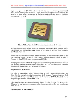 Sua Oficina Virtual – http://waytech.sites.uol.com.br – analfabetismo digital nunca mais.
--------------------------------------------------------------------------------------------------------------
capazes de operar com 100 MHz externos. Os não tão novos operavam tipicamente a 66
MHz, mas existem algumas exceções. A Cyrix possui modelos para clock externo de 75 e
83 MHz. A AMD oferece uma versão do K6-2 com clock interno de 380 MHz, operando
externamente a 95 MHz.
Figura 3.6 Este Cyrix 6x86MX opera com clock externo de 75 MHz
Nos processadores mais antigos, o clock externo é em geral de 66 MHz. Nos mais novos,
encontramos uma indicação do clock externo na face superior do chip, como vemos no
6x86MX da figura 3.6.
Alguns processadores antigos podem operar com clocks de 60 ou mesmo de 50 MHz. Os
processadores Pentium P54C de 90, 120 e 150 MHz utilizam o clock externo de 66 MHz. O
Pentium P54C de 75 MHz opera externamente a 50 MHz.
Para programar o clock externo de um processador, determine qual é o maior valor possível
que pode ser suportado pelo processador e pela placa de CPU. Use as instruções existentes
no manual da placa de CPU para fazer esta configuração.
Programando o clock interno
Em todos os processadores o clock interno é igual ao clock externo multiplicado por um
fator. Este fator multiplicativo é programado através de jumpers. Por exemplo, com o clock
externo de 100 MHz e o fator 4.5x obtemos o clock interno de 450 MHz. Esta é a forma de
programar, por exemplo, um AMD K6-3/450.
Processadores para o Socket 7 podem usar os fatores 1.5x, 2x, 2.5x, 3x, 3.5x, 4x, 4.5x, 5x,
5.5x e 6x. Já os processadores que usam o Slot 1 suportam mais opções para esses fatores,
entre 2x e 9x.
Outros jumpers de placas de CPU
57
 