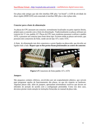 Sua Oficina Virtual – http://waytech.sites.uol.com.br – analfabetismo digital nunca mais.
--------------------------------------------------------------------------------------------------------------
Em placa mãe antigas que não têm interfase IDE plus “on board” o LED de atividade do
disco rígido (HDD LED) será conectado à interface IDE plus e não à placa mãe.
Conector para a fonte de alimentação
As placas de CPU possuem um conector, normalmente localizados na parte superior direita,
próprio para a conexão com a fonte de alimentação. Tradicionalmente as placas utilizam um
conector de 12 vias, padrão AT. Placas de CPU mais modernas passaram a utilizar o padrão
ATX, e possuem um conector para fonte deste tipo. Existem ainda as placas universais, que
possuem dois conectores de fonte, sendo um do tipo AT e outro ATX.
A fonte de alimentação tem dois conectores a serem ligados na placa-mãe, que deverão ser
ligados lado a lado. Repare que os fios pretos ficam posicionados ao centro do conector.
Figura 1.5 Conectores de fonte padrão AT e ATX
Jumpers
São pequenos contatos elétricos, envolvidos por um ecapsulamento plástico, que servem
para programar opções de funcionamento das placas, no que diz respeito ao hardware.
Algumas placas mãe, além de jumpers, apresentam terminadores resitivos que devem ser
alterados de posição de acordo com a configuração pretendida. Como nos dois caso,
devemos prestar muita atenção às instruções fornecidas no manual da placa mãe.
6
 