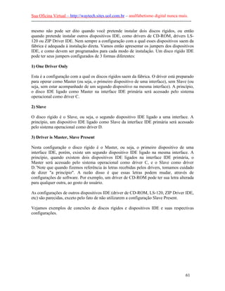 Sua Oficina Virtual – http://waytech.sites.uol.com.br – analfabetismo digital nunca mais.
--------------------------------------------------------------------------------------------------------------
mesmo não pode ser dito quando você pretende instalar dois discos rígidos, ou então
quando pretende instalar outros dispositivos IDE, como drivers de CD-ROM, drivers LS-
120 ou ZIP Driver IDE. Nem sempre a configuração com a qual esses dispositivos saem da
fábrica é adequada à instalação direta. Vamos então apresentar os jumpers dos dispositivos
IDE, e como devem ser programados para cada modo de instalação. Um disco rígido IDE
pode ter seus jumpers configurados de 3 formas diferentes:
1) One Driver Only
Esta é a configuração com a qual os discos rígidos saem da fábrica. O driver está preparado
para operar como Master (ou seja, o primeiro dispositivo de uma interface), sem Slave (ou
seja, sem estar acompanhado de um segundo dispositivo na mesma interface). A princípio,
o disco IDE ligado como Master na interface IDE primária será acessado pelo sistema
operacional como driver C.
2) Slave
O disco rígido é o Slave, ou seja, o segundo dispositivo IDE ligado a uma interface. A
princípio, um dispositivo IDE ligado como Slave da interface IDE primária será acessado
pelo sistema operacional como driver D.
3) Driver is Master, Slave Present
Nesta configuração o disco rígido é o Master, ou seja, o primeiro dispositivo de uma
interface IDE, porém, existe um segundo dispositivo IDE ligado na mesma interface. A
princípio, quando existem dois dispositivos IDE ligados na interface IDE primária, o
Master será acessado pelo sistema operacional como driver C, e o Slave como driver
D.’Note que quando fizemos referência às letras recebidas pelos drivers, tomamos cuidado
de dizer "a princípio". A razão disso é que essas letras podem mudar, através de
configurações de software. Por exemplo, um driver de CD-ROM pode ter sua letra alterada
para qualquer outra, ao gosto do usuário.
As configurações de outros dispositivos IDE (driver de CD-ROM, LS-120, ZIP Driver IDE,
etc) são parecidas, exceto pelo fato de não utilizarem a configuração Slave Present.
Vejamos exemplos de conexões de discos rígidos e dispositivos IDE e suas respectivas
configurações.
61
 