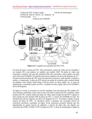 Sua Oficina Virtual – http://waytech.sites.uol.com.br – analfabetismo digital nunca mais.
--------------------------------------------------------------------------------------------------------------
1) Placa de CPU
2) Placa de vídeo
3) Processador
4) Disco rígido
5) Driver de disquetes de
3½"
6) Driver de CD-ROM
7) Fonte de alimentação
Figura 4.2 - Ligações em uma placa de CPU ATX.
O centro de tudo é a placa de CPU. Nela conectamos a placa de vídeo, que no exemplo é
um modelo PCI, mas poderia ser também um modelo AGP. Na placa de vídeo está
conectado o monitor. Em uma das interfaces IDE está conectado o disco rígido, em outra
está o driver de CD-ROM. Na interface para drivers ligamos um driver de disquetes de 3½".
Na parte traseira da placa de CPU existe um painel de conectores, onde ligamos o teclado, o
mouse e a impressora. A placa de CPU possui um grupo de conexões para o painel frontal
do gabinete: auto falante, botão Reset, LED de acesso ao disco rígido, etc. A fonte de
alimentação é conectada à placa de CPU, e também ao disco rígido, driver de CD-ROM e
driver de disquetes.
Na figura 4.3 temos as conexões em um PC equipado com uma placa de CPU padrão AT,
com interfaces embutidas, assim como ocorre com todas as placas de CPU modernas. Além
da placa de CPU, usamos ainda uma placa de vídeo, quase sempre do tipo PCI. Ligamos o
disco rígido em uma interface IDE da placa de CPU, e o driver de CD-ROM na outra. Na
interface para drivers, ligamos um driver de disquetes de 3½". O teclado é ligado na parte
traseira da placa de CPU. As interfaces seriais e paralelas são acessadas através de
conectores auxiliares, mostrados na figura. Esses conectores possuem lâminas que são
aparafusadas no painel traseiro do gabinete, e através de cabos flat, são ligados aos
conectores da COM1, COM2 e LPT1 na placa de CPU. A fonte de alimentação é ligada na
66
 