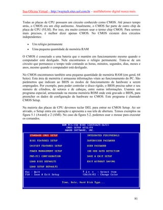 Sua Oficina Virtual – http://waytech.sites.uol.com.br – analfabetismo digital nunca mais.
--------------------------------------------------------------------------------------------------------------
Todas as placas de CPU possuem um circuito conhecido como CMOS. Até pouco tempo
atrás, o CMOS era um chip autônomo. Atualmente, o CMOS faz parte de outro chip da
placa de CPU (VLSI). Por isso, era muito comum usar o termo chip CMOS. Para sermos
mais precisos, é melhor dizer apenas CMOS. No CMOS existem dois circuitos
independentes:
• Um relógio permanente
• Uma pequena quantidade de memória RAM
O CMOS é conectado a uma bateria que o mantém em funcionamento mesmo quando o
computador está desligado. Nele encontramos o relógio permanente. Trata-se de um
circuito que permanece o tempo todo contando as horas, minutos, segundos, dias, meses e
anos, mesmo quando o computador está desligado.
No CMOS encontramos também uma pequena quantidade de memória RAM (em geral, 64
bytes). Esta área de memória é armazena informações vitais ao funcionamento do PC. São
parâmetros que indicam ao BIOS os modos de funcionamento de hardware a serem
empregados. Por exemplo, para poder controlar o disco rígido, o BIOS precisa saber o seu
número de cilindros, de setores e de cabeças, entre outras informações. Usamos um
programa especial, armazenado na mesma memória ROM onde está gravado o BIOS, para
preencher os dados de configuração de hardware no CMOS. Este programa é chamado
CMOS Setup.
Na maioria das placas de CPU devemos teclar DEL para entrar no CMOS Setup. Ao ser
ativado, o Setup entra em operação e apresenta a sua tela de abertura. Temos exemplos na
figura 5.1 (Award) e 2 (AMI). No caso da figura 5.2, podemos usar o mouse para executar
os comandos.
81
 
