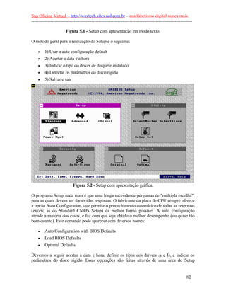 Sua Oficina Virtual – http://waytech.sites.uol.com.br – analfabetismo digital nunca mais.
--------------------------------------------------------------------------------------------------------------
Figura 5.1 - Setup com apresentação em modo texto.
O método geral para a realização do Setup é o seguinte:
• 1) Usar a auto configuração default
• 2) Acertar a data e a hora
• 3) Indicar o tipo do driver de disquete instalado
• 4) Detectar os parâmetros do disco rígido
• 5) Salvar e sair
Figura 5.2 - Setup com apresentação gráfica.
O programa Setup nada mais é que uma longa sucessão de perguntas de "múltipla escolha",
para as quais devem ser fornecidas respostas. O fabricante da placa de CPU sempre oferece
a opção Auto Configuration, que permite o preenchimento automático de todas as respostas
(exceto as do Standard CMOS Setup) da melhor forma possível. A auto configuração
atende a maioria dos casos, e faz com que seja obtido o melhor desempenho (ou quase tão
bom quanto). Este comando pode aparecer com diversos nomes:
• Auto Configuration with BIOS Defaults
• Load BIOS Defaults
• Optimal Defaults
Devemos a seguir acertar a data e hora, definir os tipos dos drivers A e B, e indicar os
parâmetros do disco rígido. Essas operações são feitas através de uma área do Setup
82
 