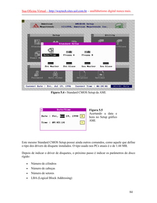 Sua Oficina Virtual – http://waytech.sites.uol.com.br – analfabetismo digital nunca mais.
--------------------------------------------------------------------------------------------------------------
Figura 5.4 - Standard CMOS Setup da AMI.
Figura 5.5
Acertando a data e
hora no Setup gráfico
AMI.
Este mesmo Standard CMOS Setup possui ainda outros comandos, como aquele que define
o tipo dos drivers de disquete instalados. O tipo usado nos PCs atuais é o de 1.44 MB.
Depois de indicar o driver de disquetes, o próximo passo é indicar os parâmetros do disco
rígido:
• Número de cilindros
• Número de cabeças
• Número de setores
• LBA (Logical Block Addressing)
84
 