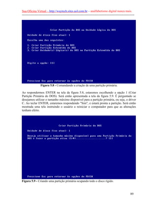 Sua Oficina Virtual – http://waytech.sites.uol.com.br – analfabetismo digital nunca mais.
--------------------------------------------------------------------------------------------------------------
Figura 5.8 - Comandando a criação de uma partição primária.
Ao respondermos ENTER na tela da figura 5.8, estaremos escolhendo a opção 1 (Criar
Partição Primária do DOS). Será então apresentada a tela da figura 5.9. É perguntado se
desejamos utilizar o tamanho máximo disponível para a partição primária, ou seja, o driver
C. Ao teclar ENTER, estaremos respondendo "Sim", e estará pronta a partição. Será então
mostrada uma tela instruindo o usuário a reiniciar o computador para que as alterações
tenham efeito.
Figura 5.9 - Criando uma partição primária ocupando todo o disco rígido.
89
 