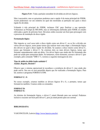 Sua Oficina Virtual – http://waytech.sites.uol.com.br – analfabetismo digital nunca mais.
--------------------------------------------------------------------------------------------------------------
Figura 5.14 - Toda a partição estendida foi dividida em drivers lógicos.
Não é necessário, mas se quisermos podemos usar a opção 4 do menu principal do FDISK.
Assim poderemos ver um relatório no qual são mostradas as partições nas quais o disco
rígido foi dividido.
Voltando à tela principal do FDISK, teclamos ESC para finalizar a sua operação.
Voltaremos ao Prompt do MS-DOS, mas as informações definidas pelo FDISK só estarão
efetivadas a partir do próximo boot. Devemos então executar um boot para prosseguir com
o processo de instalação do disco rígido.
Formatação lógica
Não importa se você usou todo o disco rígido como um driver C, ou se fez a divisão em
vários drivers lógicos, neste ponto temos que realizar mais uma etapa: a formatação lógica
dos drivers no qual o disco rígido foi dividido. Se usamos o disco inteiro como driver C,
temos que formatar o driver C. Se criarmos dois ou mais drivers lógicos, temos que
formatar separadamente cada um deles. Um driver lógico que ainda não foi formatado não
pode ser usado para armazenar dados. Se tentarmos, neste momento, acessar o driver C (por
exemplo, pelo comando "DIR C:"), veremos a seguinte mensagem de erro:
Tipo de mídia inválido lendo unidade C
Anular, Repetir, Desistir?
Observe que o sistema operacional já reconhece a existência do driver C, mas ainda não
pode usá-lo. Seu uso só será permitido depois que for realizada a formatação lógica. Para
tal, usamos o programa FORMAT.COM:
FORMAT C: /S
No nosso exemplo, criamos também os drivers lógicos D e E, e portanto, temos que
formatá-los também. Usamos então os comandos:
FORMAT D:
FORMAT E:
Ao término da formatação lógica, o driver C estará liberado para uso normal. Podemos
inclusive executar um boot pelo driver C, pois já estará pronto para uso normal.
BIBLIOGRAFIA
VASCONCELOS, Laércio.(http://www.laercio.com.br).
94
 