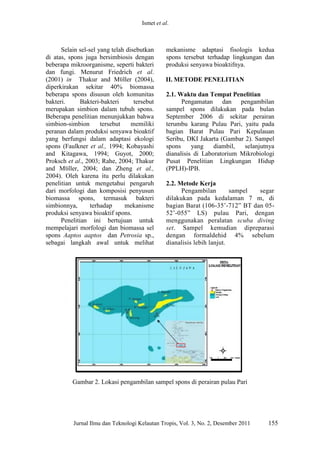 Ismet et al. 
Jurnal Ilmu dan Teknologi Kelautan Tropis, Vol. 3, No. 2, Desember 2011 155 
Selain sel-sel yang telah disebutkan di atas, spons juga bersimbiosis dengan beberapa mikroorganisme, seperti bakteri dan fungi. Menurut Friedrich et al. (2001) in Thakur and Mϋller (2004), diperkirakan sekitar 40% biomassa beberapa spons disusun oleh komunitas bakteri. Bakteri-bakteri tersebut merupakan simbion dalam tubuh spons. Beberapa penelitian menunjukkan bahwa simbion-simbion tersebut memiliki peranan dalam produksi senyawa bioaktif yang berfungsi dalam adaptasi ekologi spons (Faulkner et al., 1994; Kobayashi and Kitagawa, 1994; Guyot, 2000; Proksch et al., 2003; Rahe, 2004; Thakur and Mϋller, 2004; dan Zheng et al., 2004). Oleh karena itu perlu dilakukan penelitian untuk mengetahui pengaruh dari morfologi dan komposisi penyusun biomassa spons, termasuk bakteri simbionnya, terhadap mekanisme produksi senyawa bioaktif spons. 
Penelitian ini bertujuan untuk mempelajari morfologi dan biomassa sel spons Aaptos aaptos dan Petrosia sp., sebagai langkah awal untuk melihat mekanisme adaptasi fisologis kedua spons tersebut terhadap lingkungan dan produksi senyawa bioaktifnya. 
II. METODE PENELITIAN 
2.1. Waktu dan Tempat Penelitian 
Pengamatan dan pengambilan sampel spons dilakukan pada bulan September 2006 di sekitar perairan terumbu karang Pulau Pari, yaitu pada bagian Barat Pulau Pari Kepulauan Seribu, DKI Jakarta (Gambar 2). Sampel spons yang diambil, selanjutnya dianalisis di Laboratorium Mikrobiologi Pusat Penelitian Lingkungan Hidup (PPLH)-IPB. 
2.2. Metode Kerja 
Pengambilan sampel segar dilakukan pada kedalaman 7 m, di bagian Barat (106-35’-712” BT dan 05- 52’-055” LS) pulau Pari, dengan menggunakan peralatan scuba diving set. Sampel kemudian dipreparasi dengan formaldehid 4% sebelum dianalisis lebih lanjut. 
Gambar 2. Lokasi pengambilan sampel spons di perairan pulau Pari 
 