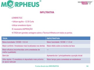BACH
                                                                                                         TECH



                                                  INFILTRATIVA

           LEMBRETES:
           • Utilizar agulha – G 30 Curta
           •Utilizar anestésico tópico
           •É necessário ASPIRAÇÃO
           •A TASA tem grandes vantagens sobre a Técnica Infiltrativa em todos os pontos.

TASA                                                       INFILTRATIVA
Baixa toxicidade / DOSE = 0.6 ml                           Maior toxicidade / DOSE = 1.5 ml
Maior conforto / Anestesias mais localizadas nos dentes Maior efeito sobre os tecidos da face
Maior eficácia (reconhecidas como anestesias de            ---
melhor qualidade)
Sem dor                                                    Apresenta dor / principalmente a punção inicial
Ultra rápida / O anestésico é depositado mais próximo      Maior tempo para a anestesia se estabelecer
do ápice radicular
                                            Técnica Anestésica INFILTRATIVA                                  106
 