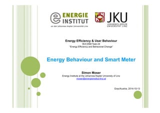 Energy Efficiency & User Behaviour 
IEA DSM Task 24 
“Energy Efficiency and Behavioral Change” 
Energy Behaviour and Smart Meter 
Simon Moser 
Energy Institute at the Johannes Kepler University of Linz 
moser@energieinstitut-linz.at 
Graz/Austria, 2014-10-13 
 