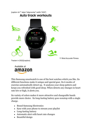 [caption id="" align="aligncenter" width="404"]
11 Most Accurate Fitness
Tracker in 2022[/caption]
This Samsung smartwatch is one of the best watches which you like. Its
different functions make it unique and special gear. Its 6 modes of
exercise automatically detect up. It analyzes your sleep pattern and
keeps you refreshed with good sleep. When detects any changes in heart
rate low or high, it alerts you.
Its variety of colors makes it more attractive and changeable bands
provide more choice. Its long-lasting battery goes nonstop with a single
charge.
● Brand Samsung Electronics
● Sync with your phone to stream your playlist
● Long-lasting battery
● Automatic alert with heart rate changes
● Beautiful design
 