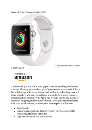 [caption id="" align="aligncenter" width="366"]
11 Most Accurate Fitness Tracker
in 2022[/caption]
Apple Watch 3 is one of the most popular and most selling watches on
Amazon. The only 5star reviews given by customers are 144,696. It has a
beautiful design with an aluminum body and white color strap makes it
more attractive. You can track all your workouts, how much you move,
exercise and much more. With Apple Pay it's very easy to pay money to
someone, shopping and buy lunch/dinner. Track your menstrual cycle
with your watch and see your complete heart report notifications.
● Brand Apple
● Supported applications, Fitness Tracker, Sleep Monitor, GPS,
Pedometer, Heart Rate Monitor
● High and low heart rate notifications
 