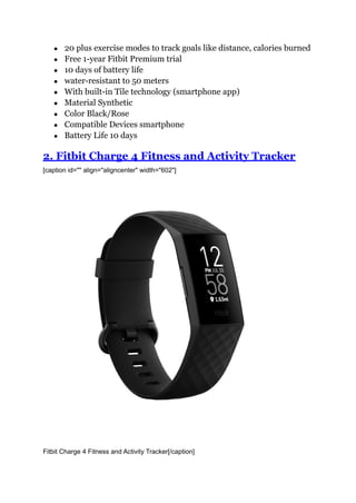 ● 20 plus exercise modes to track goals like distance, calories burned
● Free 1-year Fitbit Premium trial
● 10 days of battery life
● water-resistant to 50 meters
● With built-in Tile technology (smartphone app)
● Material Synthetic
● Color Black/Rose
● Compatible Devices smartphone
● Battery Life 10 days
2. Fitbit Charge 4 Fitness and Activity Tracker
[caption id="" align="aligncenter" width="602"]
Fitbit Charge 4 Fitness and Activity Tracker[/caption]
 