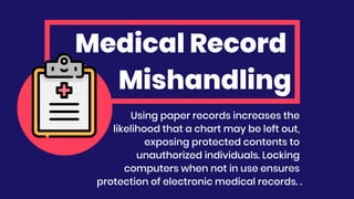 Medical Record
Mishandling
Using paper records increases the
likelihood that a chart may be left out,
exposing protected contents to
unauthorized individuals. Locking
computers when not in use ensures
protection of electronic medical records. .
 