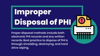 Improper
Disposal of PHI
Proper disposal methods include both
electronic PHI records and any written
records. Best practice to dispose of PHI is
through shredding, destroying, and hard
drive wiping.
 
