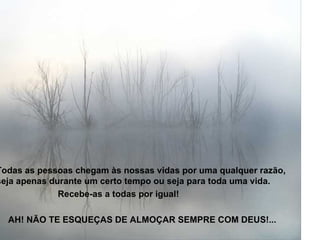 Todas as pessoas chegam às nossas vidas por uma qualquer razão, seja apenas durante um certo tempo ou seja para toda uma vida.  Recebe-as a todas por igual!  AH! NÃO TE ESQUEÇAS DE ALMOÇAR SEMPRE COM DEUS!... 