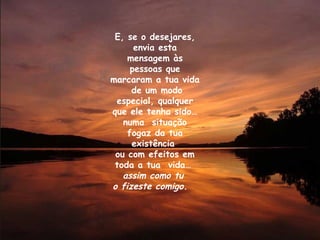 E, se o desejares, envia esta mensagem às pessoas que marcaram a tua vida  de um modo especial, qualquer que ele tenha sido… numa  situação fogaz da tua existência  ou com efeitos em toda a tua  vida…  assim como tu  o fizeste comigo.   