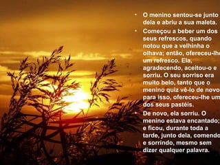 O menino sentou-se junto dela e abriu a sua maleta.  Começou a beber um dos seus refrescos, quando notou que a velhinha o olhava; então, ofereceu-lhe um refresco. Ela, agradecendo, aceitou-o e sorriu. O seu sorriso era muito belo, tanto que o menino quiz vê-lo de novo; para isso, ofereceu-lhe um dos seus pastéis.  De novo, ela sorriu. O menino estava encantado; e ficou, durante toda a tarde, junto dela, comendo e sorrindo, mesmo sem dizer qualquer palavra.   