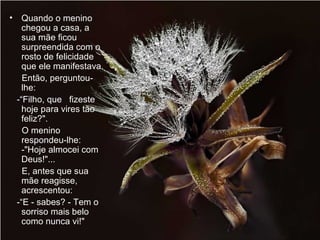 Quando o menino chegou a casa, a sua mãe ficou surpreendida com o rosto de felicidade que ele manifestava.  Então, perguntou-lhe:  -“Filho, que  fizeste hoje para vires tão feliz?".  O menino respondeu-lhe:  -"Hoje almocei com Deus!"...  E, antes que sua mãe reagisse, acrescentou:  -“E - sabes? - Tem o sorriso mais belo como nunca vi!"  