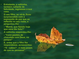 Entretanto, a velhinha, também radiante de felicidade, regressou a sua casa.  O seu filho, ao vê-la, ficou  surpreendido com a expressão de paz que se reflectia no seu rosto, e perguntou-lhe:  - "Mamã, que fizeste hoje que vens tão feliz?”  A velhinha respondeu-lhe:  - "Comi pastéis de chocolate com Deus, no parque!” E, antes que o filho lhe respondesse, acrescentou:  -“E - sabes? - é mais jovem do que eu pensava!" 