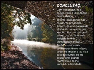 CONCLUSÃO : Com frequência, não  damos valor à importância de um abraço,  de uma  palmadinha nas costas, de um sorriso sincero, de uma palavra de alento, de um ouvido que escuta, de un cumprimento sincero, ou do acto mais insignificante de preocupação amiga...  Porém, todos esses  pormenores têm o mágico poder de  mudar a tua vida ou a dos outros, de lhe causar uma grande reviravolta e de lhe transmitir a felicidade.  