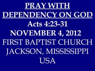 PRAY WITH
DEPENDENCY ON GOD
      Acts 4:23-31
  NOVEMBER 4, 2012
FIRST BAPTIST CHURCH
 JACKSON, MISSISSIPPI
         USA
 